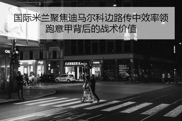 国际米兰聚焦迪马尔科边路传中效率领跑意甲背后的战术价值