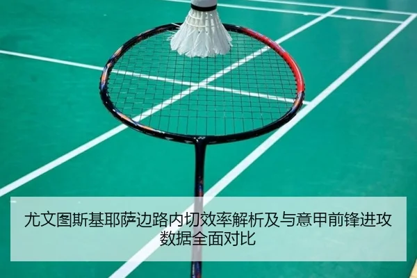 尤文图斯基耶萨边路内切效率解析及与意甲前锋进攻数据全面对比