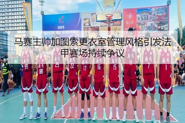 马赛主帅加图索更衣室管理风格引发法甲赛场持续争议（leyu）