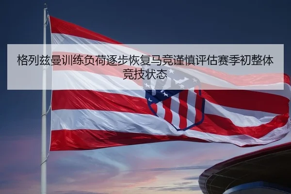 格列兹曼训练负荷逐步恢复马竞谨慎评估赛季初整体竞技状态