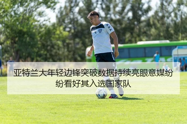 亚特兰大年轻边锋突破数据持续亮眼意媒纷纷看好其入选国家队