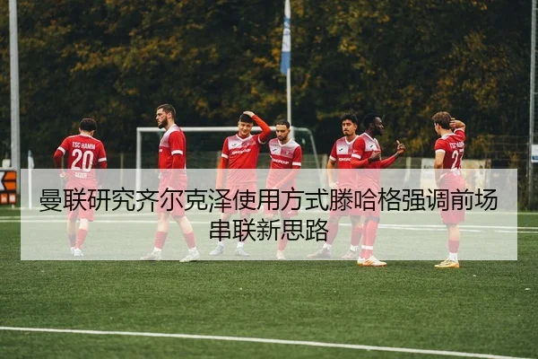 曼联研究齐尔克泽使用方式滕哈格强调前场串联新思路