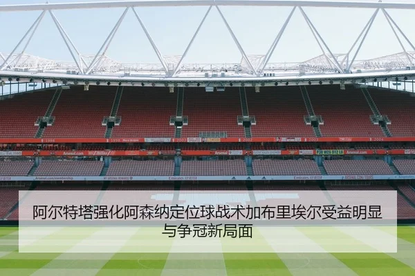 阿尔特塔强化阿森纳定位球战术加布里埃尔受益明显与争冠新局面